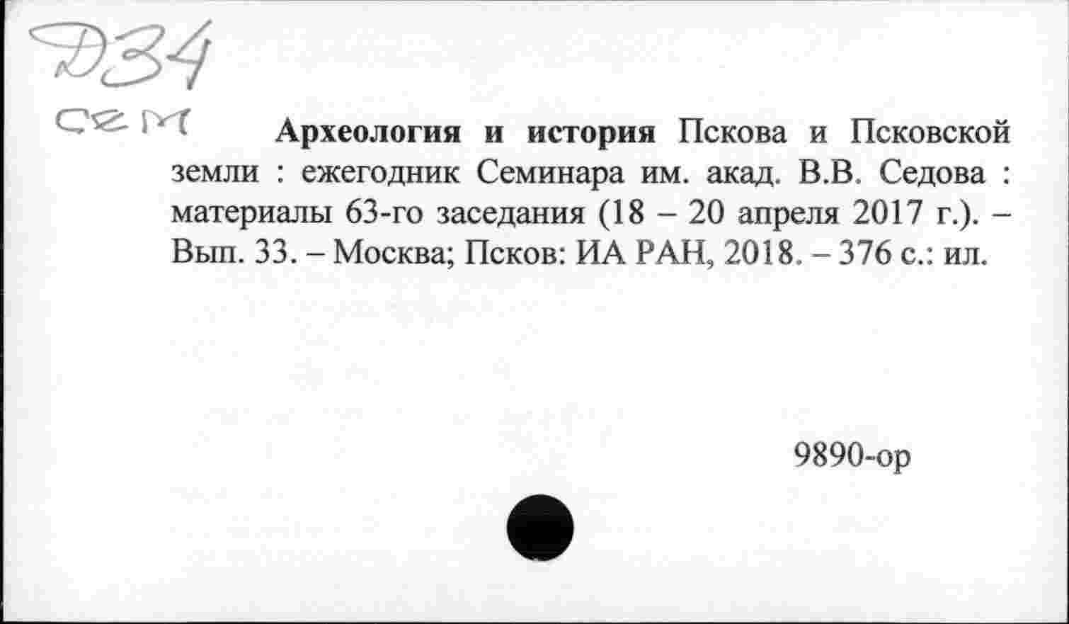 ﻿Археология и история Пскова и Псковской земли : ежегодник Семинара им. акад. В.В. Седова : материалы 63-го заседания (18 - 20 апреля 2017 г.). -Вып. 33. - Москва; Псков: ИА РАН, 2018. - 376 с.: ил.
9890-ор